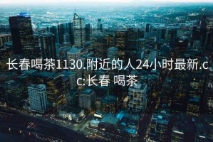 长春喝茶1130.附近的人24小时最新.cc:长春 喝茶