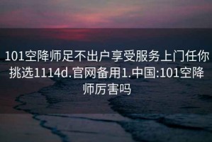 101空降师足不出户享受服务上门任你挑选1114d.官网备用1.中国:101空降师厉害吗