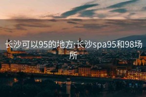 长沙可以95的地方:长沙spa95和98场所