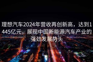 理想汽车2024年营收再创新高，达到1445亿元，展现中国新能源汽车产业的强劲发展势头