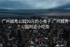 广州越秀公园50元的小巷子:广州越秀公园附近小吃街