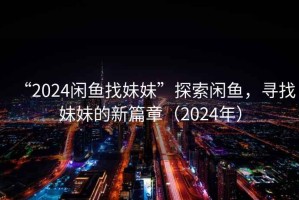 “2024闲鱼找妹妹”探索闲鱼，寻找妹妹的新篇章（2024年）