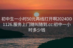 初中生一小时50元再线打开啊2024DD1126.服务上门随叫随到.cc:初中一小时多少钱