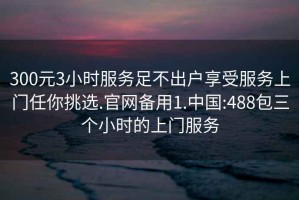 300元3小时服务足不出户享受服务上门任你挑选.官网备用1.中国:488包三个小时的上门服务