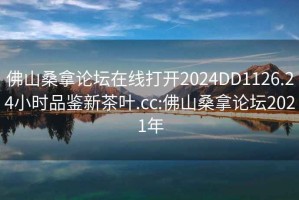 佛山桑拿论坛在线打开2024DD1126.24小时品鉴新茶叶.cc:佛山桑拿论坛2021年