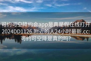 可约可空降约会app是真是假在线打开2024DD1126.附近的人24小时最新.cc:可约可空降是真的吗?