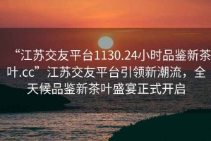 “江苏交友平台1130.24小时品鉴新茶叶.cc”江苏交友平台引领新潮流，全天候品鉴新茶叶盛宴正式开启