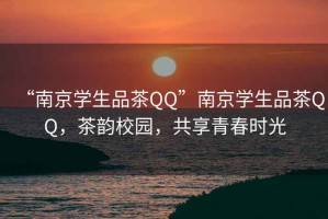 “南京学生品茶QQ”南京学生品茶QQ，茶韵校园，共享青春时光