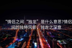 “情侣之间“独龙”是什么意思?情侣间的独特风景，独龙之深意