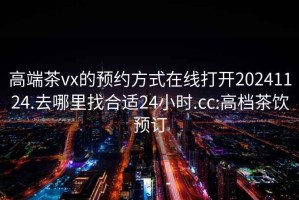 高端茶vx的预约方式在线打开20241124.去哪里找合适24小时.cc:高档茶饮预订