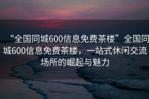 “全国同城600信息免费茶楼”全国同城600信息免费茶楼，一站式休闲交流场所的崛起与魅力