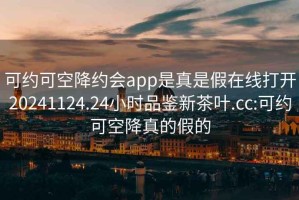 可约可空降约会app是真是假在线打开20241124.24小时品鉴新茶叶.cc:可约可空降真的假的