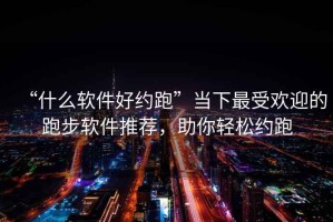 “什么软件好约跑”当下最受欢迎的跑步软件推荐，助你轻松约跑