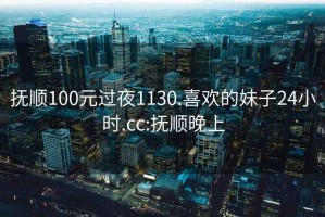 抚顺100元过夜1130.喜欢的妹子24小时.cc:抚顺晚上