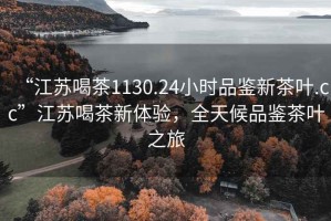 “江苏喝茶1130.24小时品鉴新茶叶.cc”江苏喝茶新体验，全天候品鉴茶叶之旅