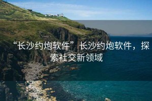 “长沙约炮软件”长沙约炮软件，探索社交新领域