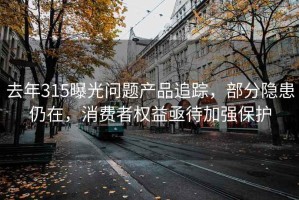 去年315曝光问题产品追踪，部分隐患仍在，消费者权益亟待加强保护