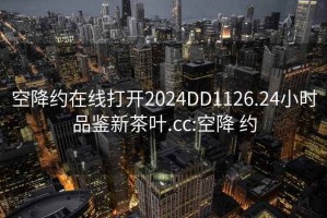 空降约在线打开2024DD1126.24小时品鉴新茶叶.cc:空降 约