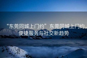 “东莞同城上门约”东莞同城上门约，便捷服务与社交新趋势