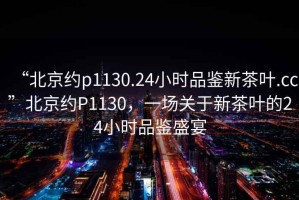 “北京约p1130.24小时品鉴新茶叶.cc”北京约P1130，一场关于新茶叶的24小时品鉴盛宴