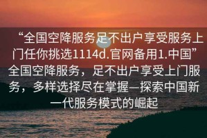 “全国空降服务足不出户享受服务上门任你挑选1114d.官网备用1.中国”全国空降服务，足不出户享受上门服务，多样选择尽在掌握—探索中国新一代服务模式的崛起