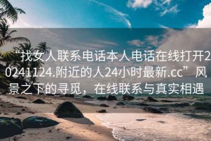 “找女人联系电话本人电话在线打开20241124.附近的人24小时最新.cc”风景之下的寻觅，在线联系与真实相遇