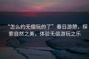 “怎么约无偿玩的了”春日游憩，探索自然之美，体验无偿游玩之乐