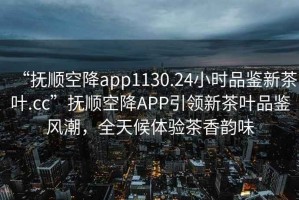 “抚顺空降app1130.24小时品鉴新茶叶.cc”抚顺空降APP引领新茶叶品鉴风潮，全天候体验茶香韵味