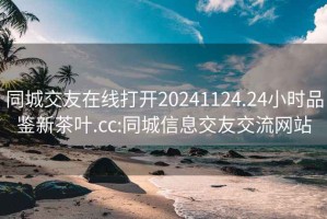 同城交友在线打开20241124.24小时品鉴新茶叶.cc:同城信息交友交流网站