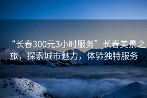 “长春300元3小时服务”长春美景之旅，探索城市魅力，体验独特服务