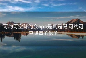 可约可空降约会app是真是假:可约可空降真的假的