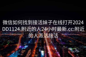 微信如何找到接活妹子在线打开2024DD1124.附近的人24小时最新.cc:附近的人派活接活