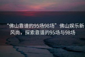 “佛山靠谱的95场98场”佛山娱乐新风尚，探索靠谱的95场与98场