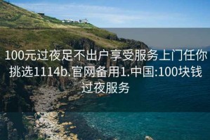 100元过夜足不出户享受服务上门任你挑选1114b.官网备用1.中国:100块钱过夜服务