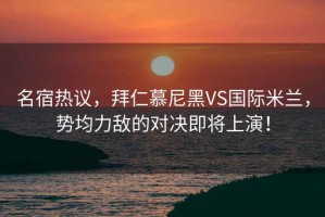 名宿热议，拜仁慕尼黑VS国际米兰，势均力敌的对决即将上演！