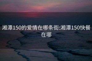 湘潭150的爱情在哪条街:湘潭150快餐在哪