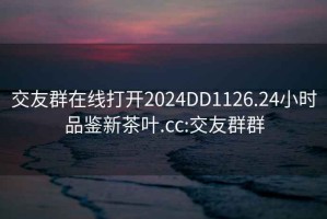 交友群在线打开2024DD1126.24小时品鉴新茶叶.cc:交友群群