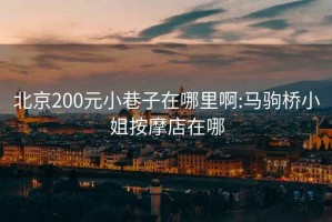 北京200元小巷子在哪里啊:马驹桥小姐按摩店在哪