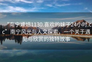 “南宁嫖娼1130.喜欢的妹子24小时.cc”南宁风光与人文探索，一个关于遇见与欣赏的独特故事