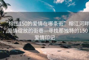 “榕江150的爱情在哪条街”榕江河畔，爱情绽放的街巷—寻找那独特的150爱情印记