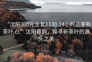 “沈阳300元全套1130.24小时品鉴新茶叶.cc”沈阳春韵，探寻新茶叶的源头之美