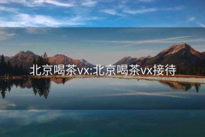 北京喝茶vx:北京喝茶vx接待