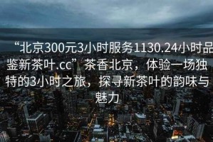 “北京300元3小时服务1130.24小时品鉴新茶叶.cc”茶香北京，体验一场独特的3小时之旅，探寻新茶叶的韵味与魅力