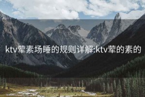 ktv荤素场睡的规则详解:ktv荤的素的