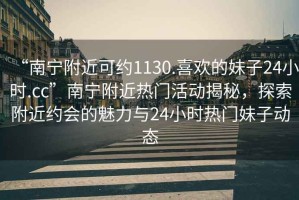 “南宁附近可约1130.喜欢的妹子24小时.cc”南宁附近热门活动揭秘，探索附近约会的魅力与24小时热门妹子动态