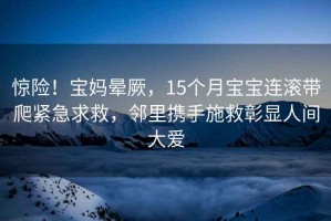 惊险！宝妈晕厥，15个月宝宝连滚带爬紧急求救，邻里携手施救彰显人间大爱