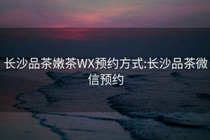 长沙品茶嫩茶WX预约方式:长沙品茶微信预约