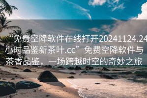 “免费空降软件在线打开20241124.24小时品鉴新茶叶.cc”免费空降软件与茶香品鉴，一场跨越时空的奇妙之旅