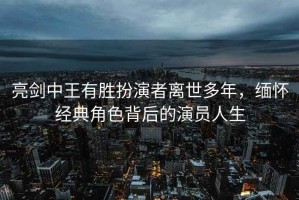 亮剑中王有胜扮演者离世多年，缅怀经典角色背后的演员人生