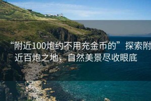 “附近100炮约不用充金币的”探索附近百炮之地，自然美景尽收眼底